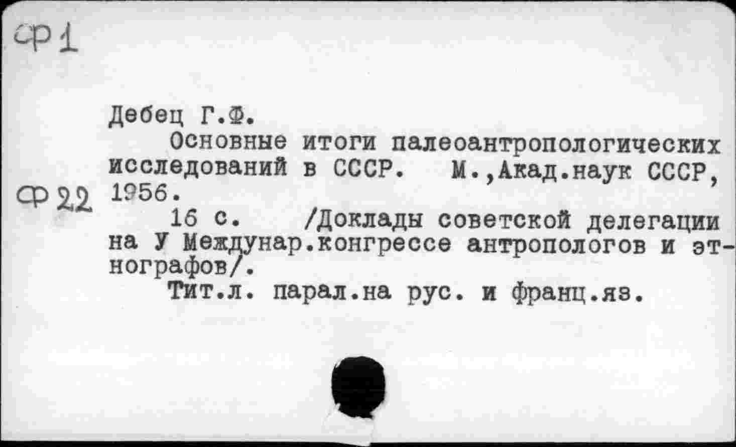 ﻿CPI
Дебец Г.Ф.
Основные итоги палеоантропологических исследований в СССР.	М.,Акад.наук СССР,
Ор2£ 1956.	’
16 с. /Доклады советской делегации на У Междунар.конгрессе антропологов и этнографов/.
Тит.л. парал.на рус. и франц.яз.